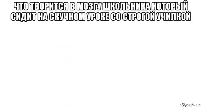 что творится в мозгу школьника который сидит на скучном уроке со строгой училкой 