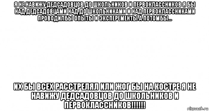 я не навижу дедсадовцов до школьников и первоклассников я бы над дедсадовцами над до школьниками и над первоклассниками проводилбы опыты и эксперементы а потомбы... их бы всех расстрелял или жог бы на костре я не навижу дедсадовцов до школьников и первоклассников!!!!!!