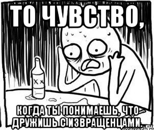 то чувство, когда ты понимаешь, что дружишь с извращенцами., Мем Алкоголик-кадр