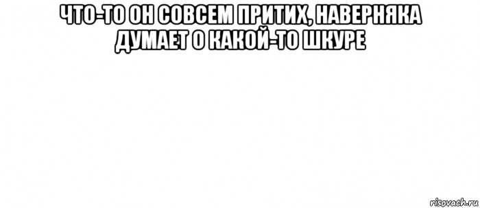 что-то он совсем притих, наверняка думает о какой-то шкуре , Мем Белый ФОН