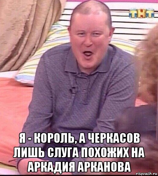  я - король, а черкасов лишь слуга похожих на аркадия арканова, Мем  Должанский