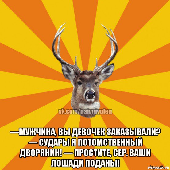  —мужчина, вы девочек заказывали? — сударь! я потомственный дворянин! — простите, сер. ваши лошади поданы!