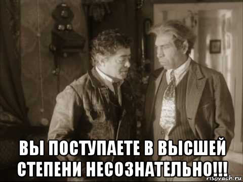 Выше поступаю. Вы гражданин шариков говорите в высшей степени несознательно. В высшей степени. Высшая степень офигевания Мем. Несознательно.