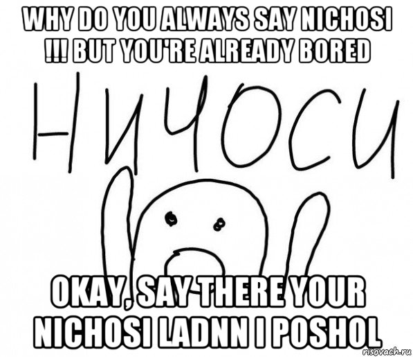 why do you always say nichosi !!! but you're already bored okay, say there your nichosi ladnn i poshol