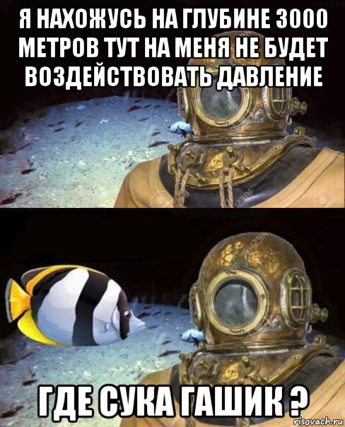 я нахожусь на глубине 3000 метров тут на меня не будет воздействовать давление где сука гашик ?