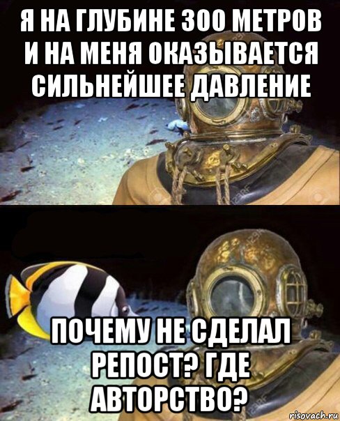 я на глубине 300 метров и на меня оказывается сильнейшее давление почему не сделал репост? где авторство?