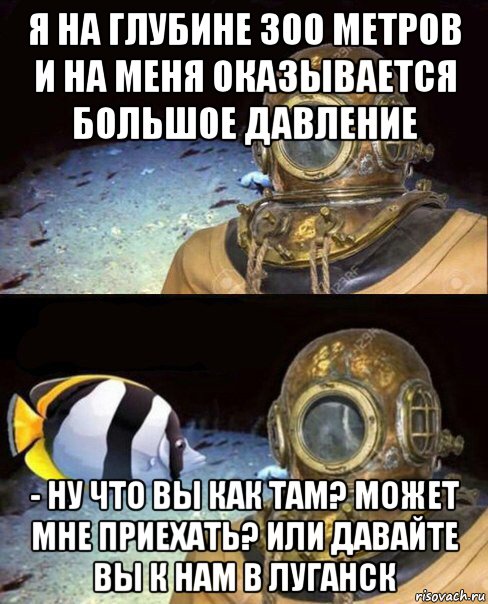 я на глубине 300 метров и на меня оказывается большое давление - ну что вы как там? может мне приехать? или давайте вы к нам в луганск, Мем   Высокое давление