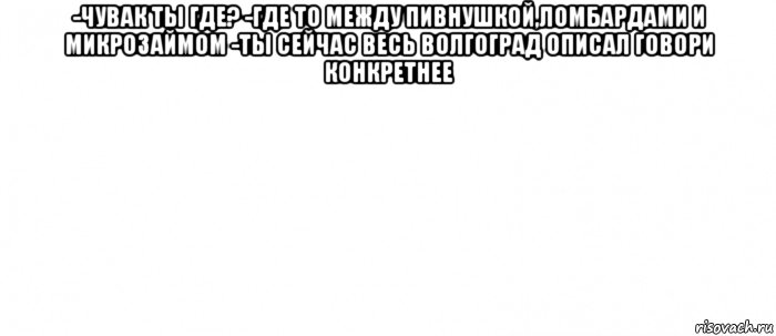 -чувак ты где? -где то между пивнушкой,ломбардами и микрозаймом -ты сейчас весь волгоград описал говори конкретнее , Мем Белый ФОН