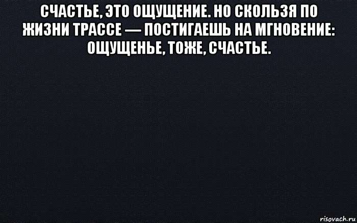 счастье, это ощущение. но скользя по жизни трассе — постигаешь на мгновение: ощущенье, тоже, счастье. 