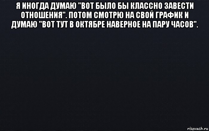 Было бы. Иногда я думаю. Я иногда думаю вот было бы классно завести отношения. Иногда думаешь.