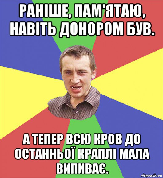 раніше, пам'ятаю, навіть донором був. а тепер всю кров до останньої краплі мала випиває.