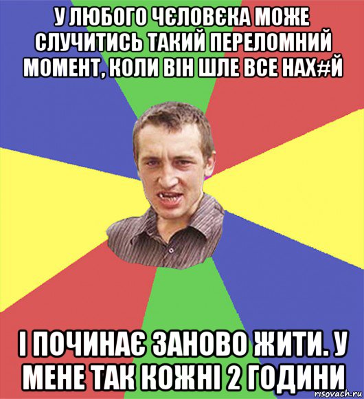 у любого чєловєка може случитись такий переломний момент, коли він шле все нах#й і починає заново жити. у мене так кожні 2 години