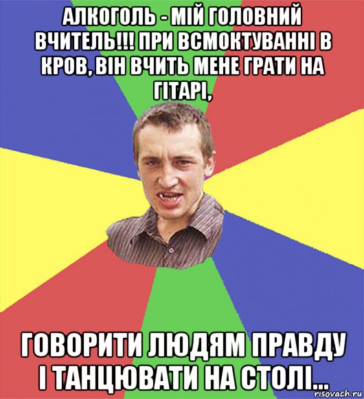 алкоголь - мій головний вчитель!!! при всмоктуванні в кров, він вчить мене грати на гітарі, говорити людям правду і танцювати на столі...