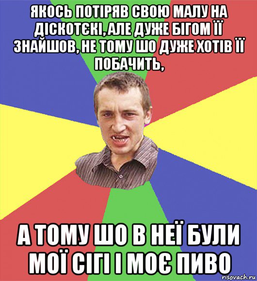 якось потіряв свою малу на діскотєкі, але дуже бігом її знайшов, не тому шо дуже хотів її побачить, а тому шо в неї були мої сігі і моє пиво