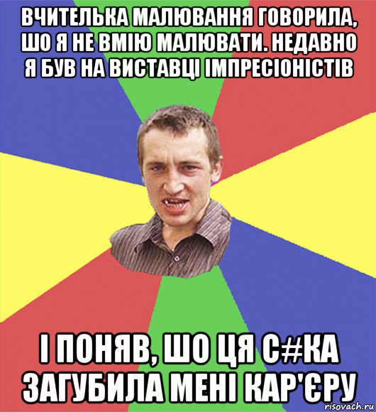 вчителька малювання говорила, шо я не вмію малювати. недавно я був на виставці імпресіоністів і поняв, шо ця с#ка загубила мені кар'єру