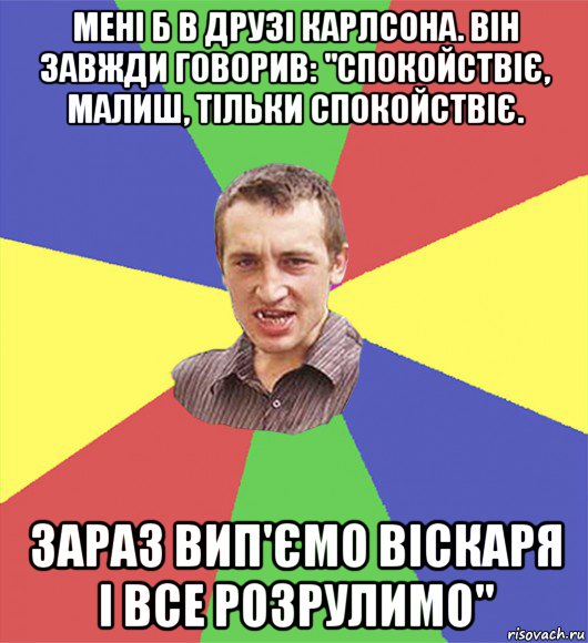 мені б в друзі карлсона. він завжди говорив: "спокойствіє, малиш, тільки спокойствіє. зараз вип'ємо віскаря і все розрулимо"