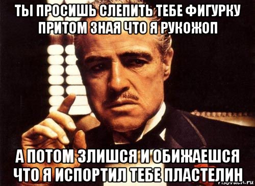 ты просишь слепить тебе фигурку притом зная что я рукожоп а потом злишся и обижаешся что я испортил тебе пластелин, Мем крестный отец