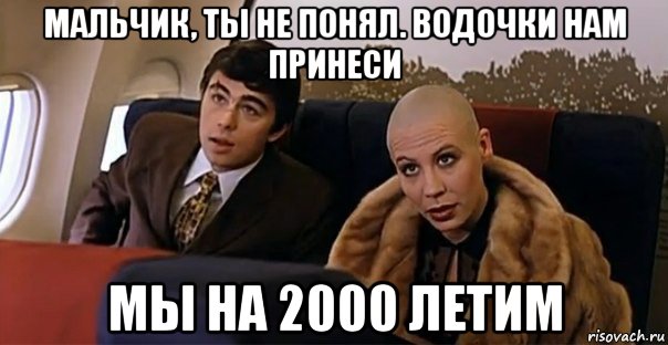 мальчик, ты не понял. водочки нам принеси мы на 2000 летим