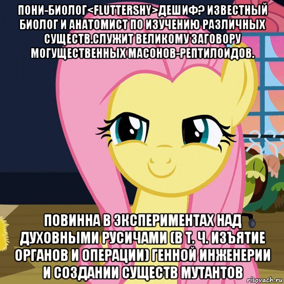 пони-биолог<fluttershy>дешиф? известный биолог и анатомист по изучению различных существ.служит великому заговору могущественных масонов-рептилоидов. повинна в экспериментах над духовными русичами (в т. ч. изъятие органов и операции) генной инженерии и создании существ мутантов, Мем  Mem Fluttershy