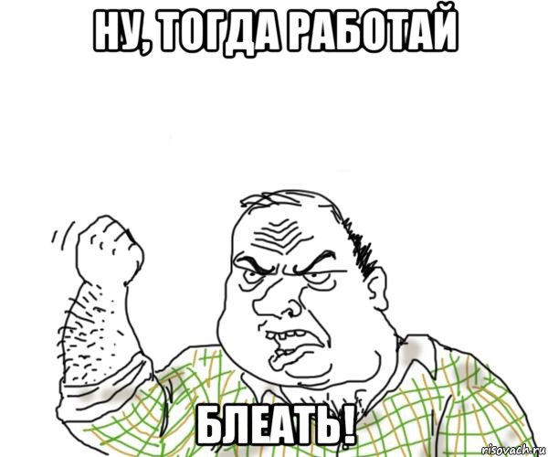 ну, тогда работай блеать!