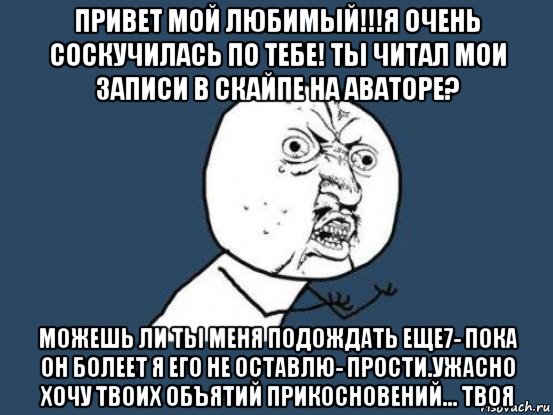 привет мой любимый!!!я очень соскучилась по тебе! ты читал мои записи в скайпе на аваторе? можешь ли ты меня подождать еще7- пока он болеет я его не оставлю- прости.ужасно хочу твоих объятий прикосновений... твоя, Мем Ну почему