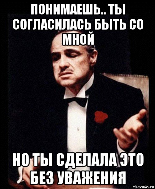 понимаешь.. ты согласилась быть со мной но ты сделала это без уважения, Мем ты делаешь это без уважения