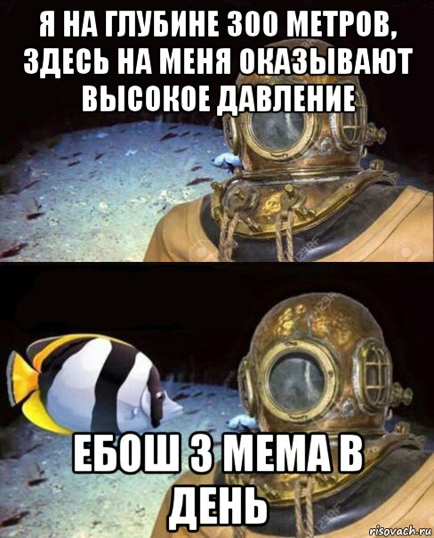 я на глубине 300 метров, здесь на меня оказывают высокое давление ебош 3 мема в день