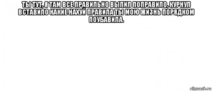 ты тут, я там все правильно выпил поправило, курнул вставило какие нахуй правила ты мою жизнь порядком поубавила. , Мем Белый ФОН