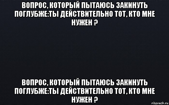 вопрос, который пытаюсь закинуть поглубже:ты действительно тот, кто мне нужен ? вопрос, который пытаюсь закинуть поглубже:ты действительно тот, кто мне нужен ?