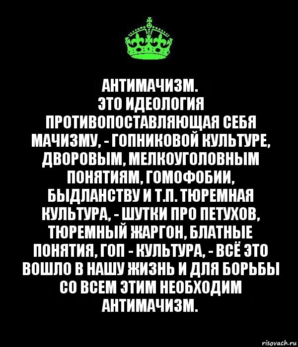 Антимачизм.
Это идеология противопоставляющая себя мачизму, - гопниковой культуре, дворовым, мелкоуголовным понятиям, гомофобии, быдланству и т.п. Тюремная культура, - шутки про петухов, тюремный жаргон, блатные понятия, гоп - культура, - всё это вошло в нашу жизнь и для борьбы со всем этим необходим антимачизм., Комикс Keep Calm черный