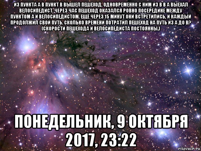 из пункта а в пункт в вышел пешеход. одновременно с ним из в в а выехал велосипедист. через час пешеход оказался ровно посередине между пунктом а и велосипедистом. ещё через 15 минут они встретились, и каждый продолжил свой путь. сколько времени потратил пешеход на путь из а до в? (скорости пешехода и велосипедиста постоянны.) понедельник, 9 октября 2017, 23:22, Мем Космос