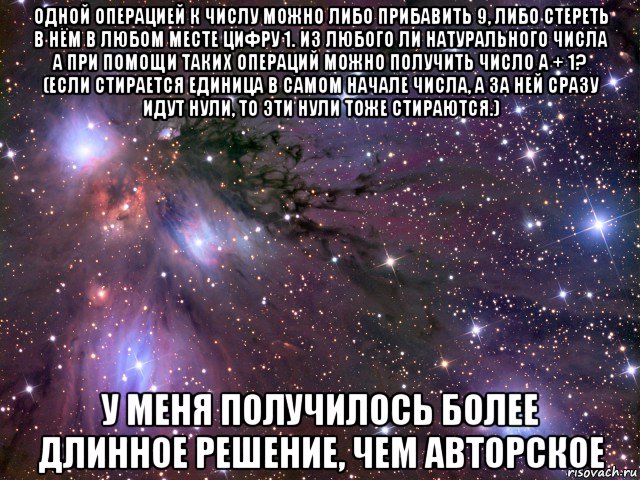 одной операцией к числу можно либо прибавить 9, либо стереть в нём в любом месте цифру 1. из любого ли натурального числа a при помощи таких операций можно получить число a + 1? (если стирается единица в самом начале числа, а за ней сразу идут нули, то эти нули тоже стираются.) у меня получилось более длинное решение, чем авторское, Мем Космос