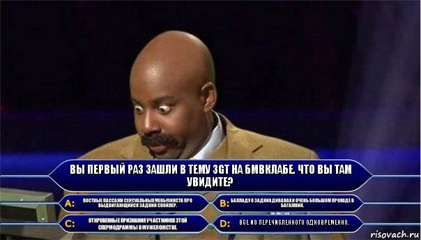 Вы первый раз зашли в тему 3GT на бмвклабе. Что вы там увидите? Постные пассажи сексуальных меньшинств про выдвигающийся задний спойлер. Балладу о задних диванах и очень большом проходе в багажник. Откровенные признания участников этой спермодраммы в мужеложстве. Все из перечисленного одновременно., Комикс      Кто хочет стать миллионером