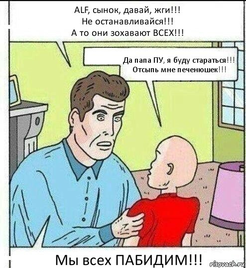 АLF, сынок, давай, жги!!!
Не останавливайся!!!
А то они зохавают ВСЕХ!!! Да папа ПУ, я буду стараться!!!
Отсыпь мне печенюшек!!! Мы всех ПАБИДИМ!!!