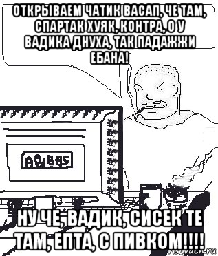 открываем чатик васап, че там, спартак хуяк, контра, о у вадика днуха, так падажжи ебана! ну че, вадик, сисек те там, епта, с пивком!!!!, Мем Падажжи