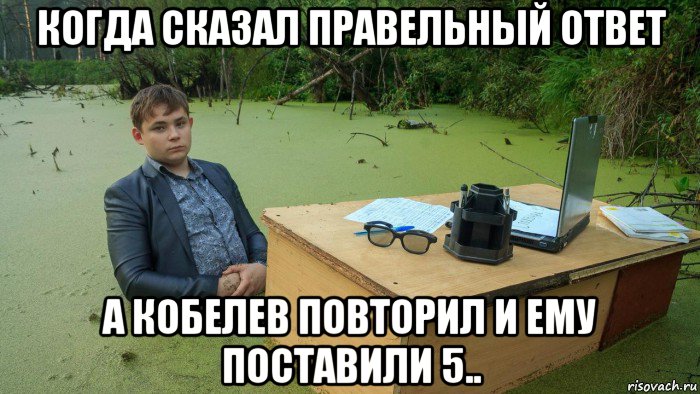 когда сказал правельный ответ а кобелев повторил и ему поставили 5.., Мем  Парень сидит в болоте