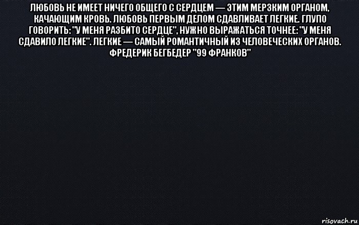 любовь не имеет ничего общего с сердцем — этим мерзким органом, качающим кровь. любовь первым делом сдавливает легкие. глупо говорить: "у меня разбито сердце", нужно выражаться точнее: "у меня сдавило легкие". легкие — самый романтичный из человеческих органов. фредерик бегбедер "99 франков" 