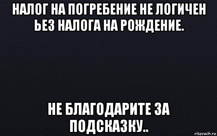 налог на погребение не логичен ьез налога на рождение. не благодарите за подсказку..