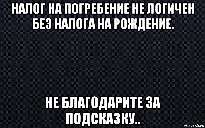 налог на погребение не логичен без налога на рождение. не благодарите за подсказку..