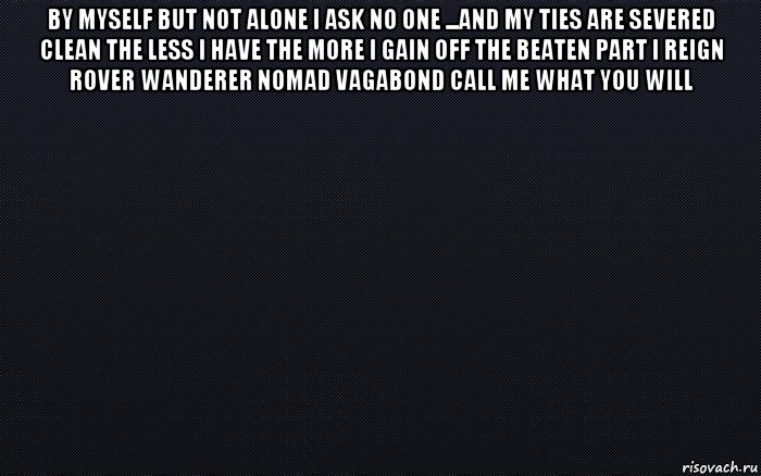 by myself but not alone i ask no one ...and my ties are severed clean the less i have the more i gain off the beaten part i reign rover wanderer nomad vagabond call me what you will 