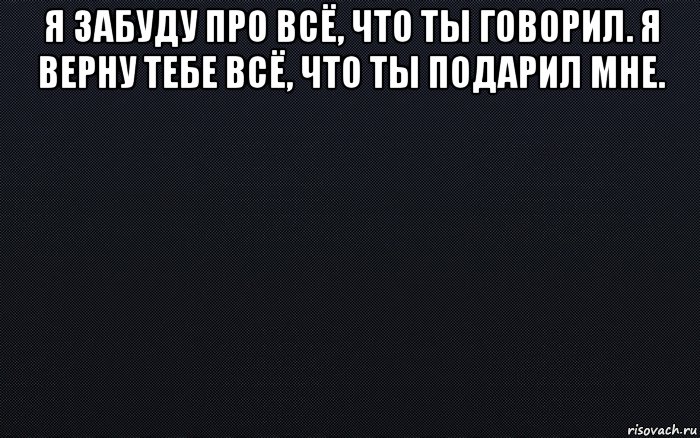 я забуду про всё, что ты говорил. я верну тебе всё, что ты подарил мне. 