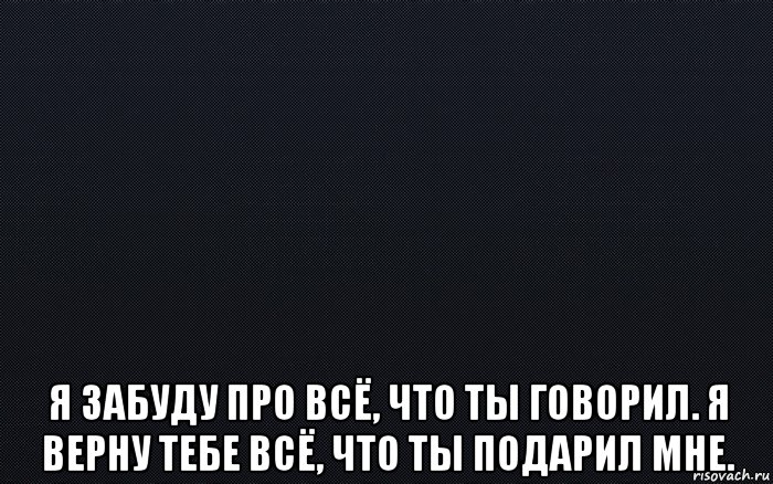  я забуду про всё, что ты говорил. я верну тебе всё, что ты подарил мне.