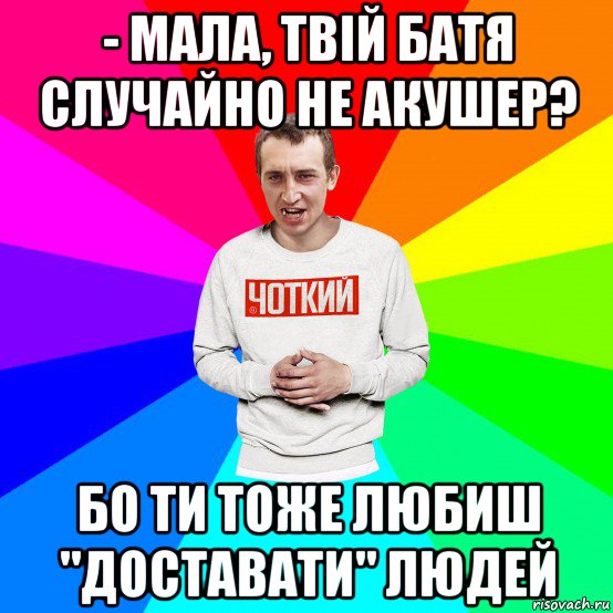 - мала, твій батя случайно не акушер? бо ти тоже любиш "доставати" людей, Мем Чоткий