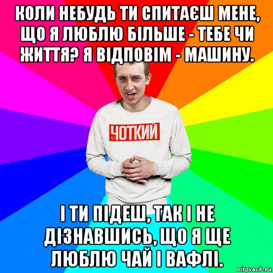 коли небудь ти спитаєш мене, що я люблю більше - тебе чи життя? я відповім - машину. і ти підеш, так і не дізнавшись, що я ще люблю чай і вафлі., Мем Чоткий