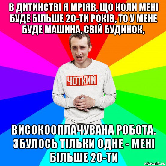 в дитинстві я мріяв, що коли мені буде більше 20-ти років, то у мене буде машина, свій будинок, високооплачувана робота. збулось тільки одне - мені більше 20-ти, Мем Чоткий