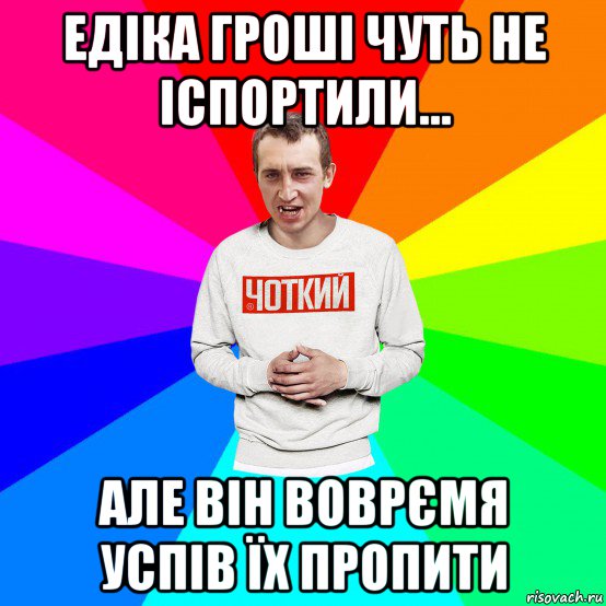 едіка гроші чуть не іспортили... але він воврємя успів їх пропити, Мем Чоткий