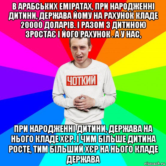 в арабських еміратах, при народженні дитини, держава йому на рахунок кладе 20000 доларів. і разом з дитиною зростає і його рахунок . а у нас, при народженні дитини, держава на нього кладе хєр. і чим більше дитина росте, тим більший хєр на нього кладе держава, Мем Чоткий