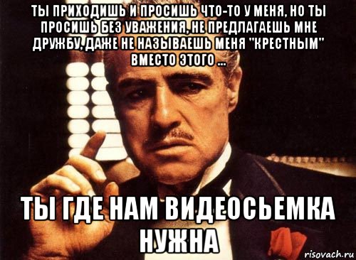 ты приходишь и просишь что-то у меня, но ты просишь без уважения, не предлагаешь мне дружбу, даже не называешь меня "крестным" вместо этого ... ты где нам видеосьемка нужна, Мем крестный отец