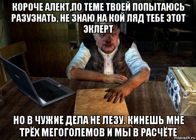 Твоя тема. Я В чужие дела не лезу. Хрен его знает на кой ляд тебе этот стрелок сдался. Сидорович я в чужие дела не лезу.