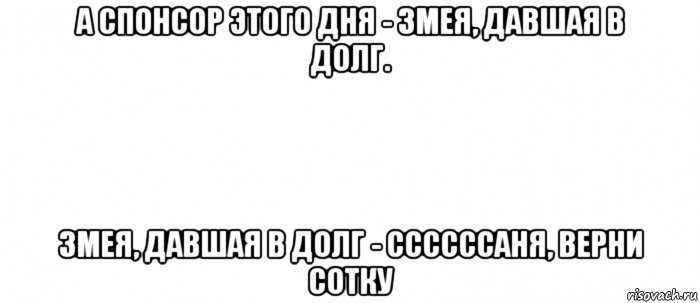 а спонсор этого дня - змея, давшая в долг. змея, давшая в долг - ссссссаня, верни сотку, Мем Белый ФОН